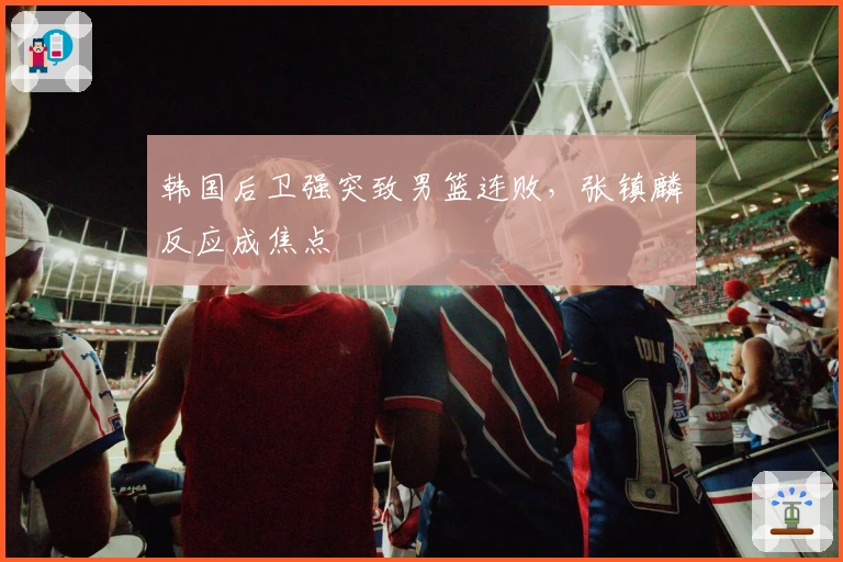 韩国后卫强突致男篮连败，张镇麟反应成焦点