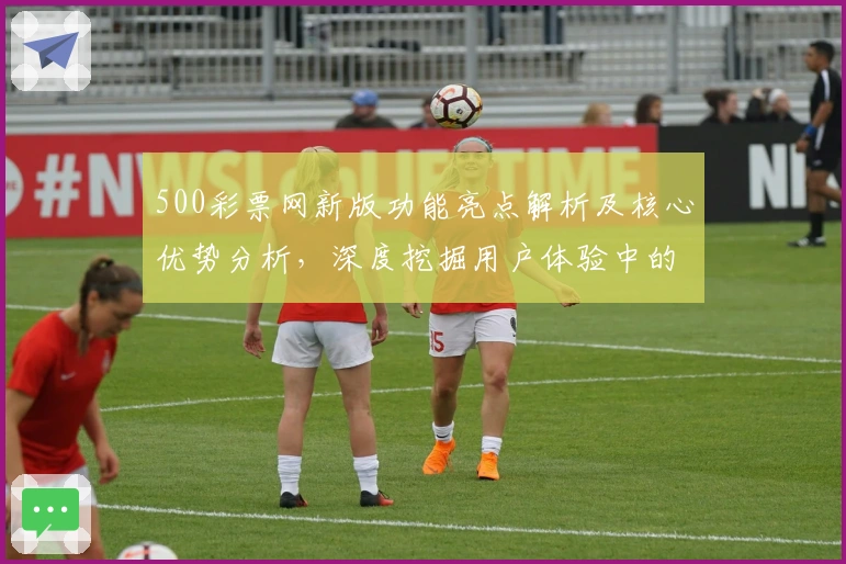 500彩票网新版功能亮点解析及核心优势分析，深度挖掘用户体验中的实际使用感受