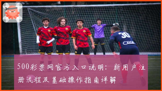 500彩票网官方入口说明:新用户注册流程及基础操作指南详解