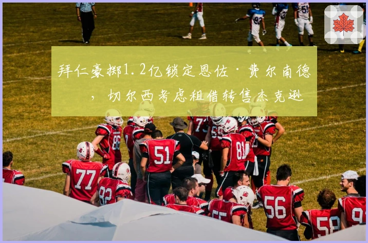 拜仁豪掷1.2亿锁定恩佐·费尔南德斯，切尔西考虑租借转售杰克逊