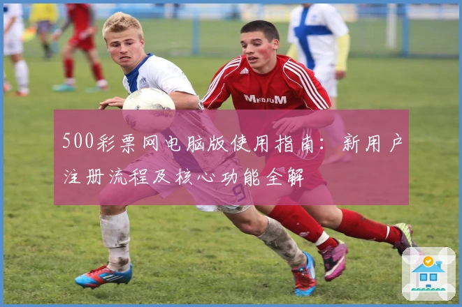 500彩票网电脑版使用指南：新用户注册流程及核心功能全解