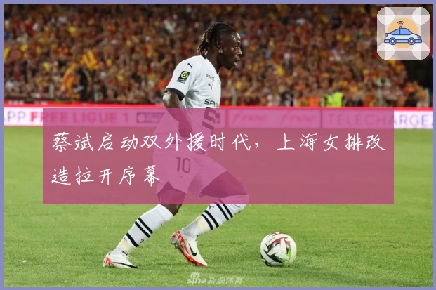 蔡斌启动双外援时代，上海女排改造拉开序幕