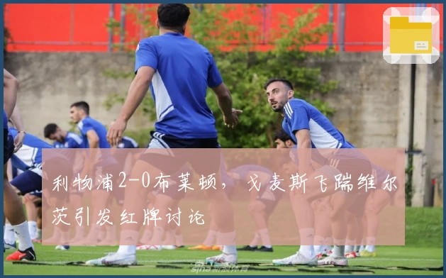 利物浦2-0布莱顿，戈麦斯飞踹维尔茨引发红牌讨论