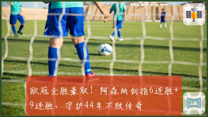 欧冠全胜豪取！阿森纳剑指6连胜+9连胜，守护44年不败传奇