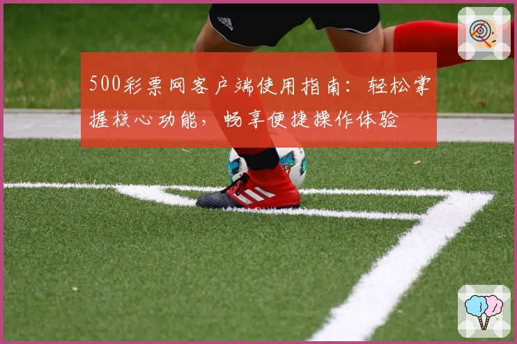 500彩票网客户端使用指南：轻松掌握核心功能，畅享便捷操作体验