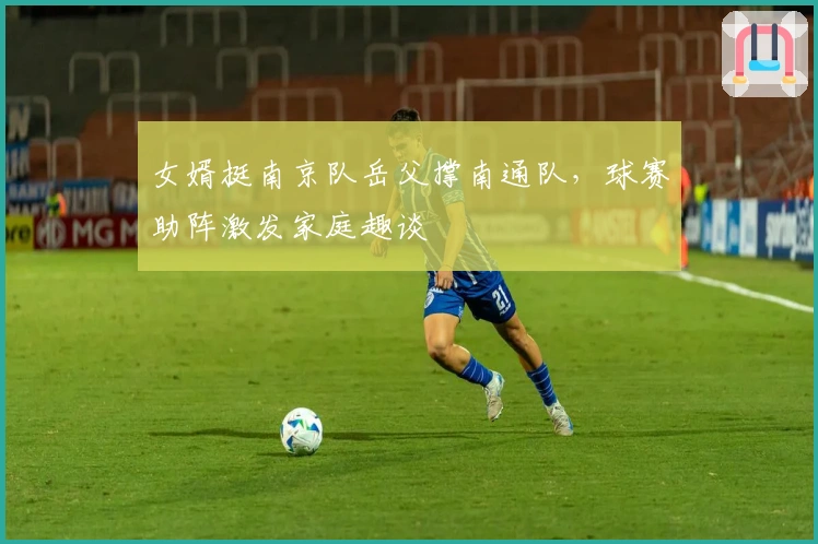 女婿挺南京队岳父撑南通队，球赛助阵激发家庭趣谈