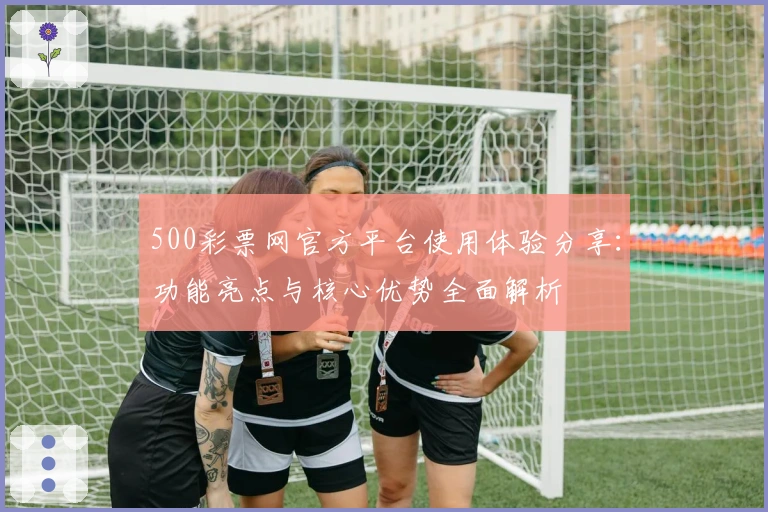 500彩票网官方平台使用体验分享：功能亮点与核心优势全面解析