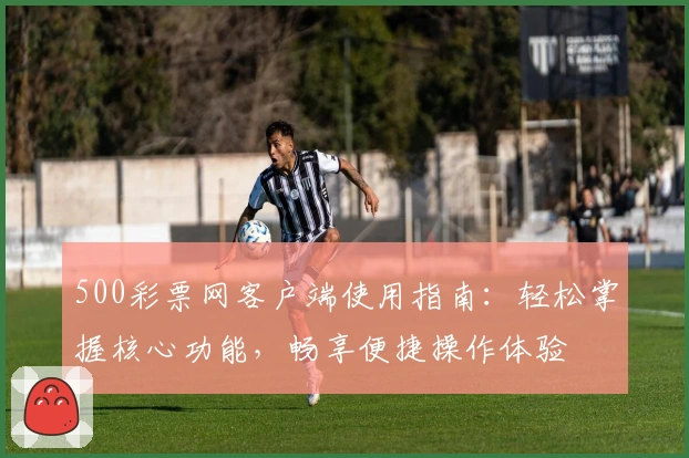 500彩票网客户端使用指南:轻松掌握核心功能,畅享便捷操作体验