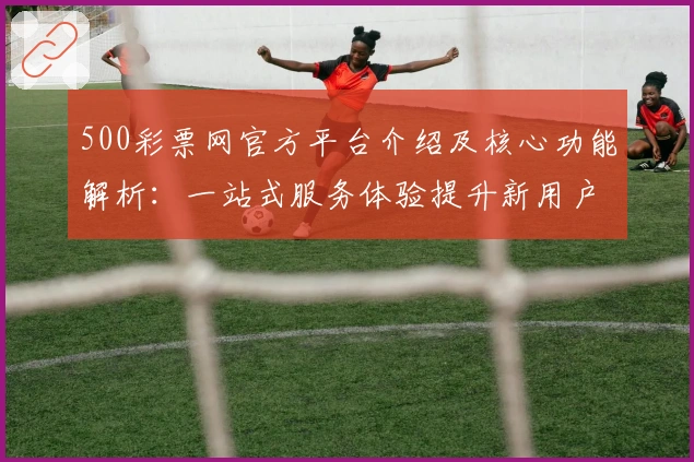 500彩票网官方平台介绍及核心功能解析:一站式服务体验提升新用户满意度